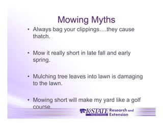 Mowing Myths
•  Always bag your clippings….they cause
   thatch.

•  Mow it really short in late fall and early
   spring.

•  Mulching tree leaves into lawn is damaging
   to the lawn.

•  Mowing short will make my yard like a golf
   course.
 