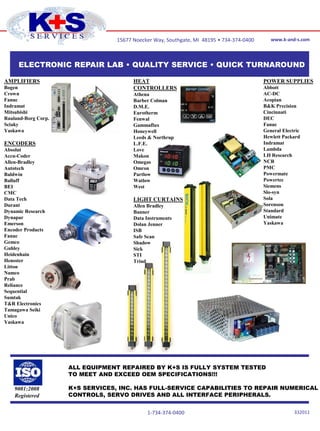 15677 Noecker Way, Southgate, MI 48195 • 734-374-0400      www.k-and-s.com




     ELECTRONIC REPAIR LAB • QUALITY SERVICE • QUICK TURNAROUND

AMPLIFIERS                              HEAT                                              POWER SUPPLIES
Bogen                                   CONTROLLERS                                       Abbott
Crown                                   Athena                                            AC-DC
Fanuc                                   Barber Colman                                     Acopian
Indramat                                D.M.E.                                            B&K Precision
Mitsubishi                              Eurotherm                                         Cincinnati
Rauland-Borg Corp.                      Fenwal                                            DEC
Sciaky                                  Gammaflux                                         Fanuc
Yaskawa                                 Honeywell                                         General Electric
                                        Leeds & Northrup                                  Hewlett Packard
ENCODERS                                L.F.E.                                            Indramat
Absolut                                 Love                                              Lambda
Accu-Coder                              Makon                                             LH Research
Allen-Bradley                           Omegas                                            NCR
Autotech                                Omron                                             PMC
Baldwin                                 Partlow                                           Powermate
Balluff                                 Watlow                                            Powertec
BEI                                     West                                              Siemens
CMC                                                                                       Slo-syn
Data Tech                               LIGHT CURTAINS                                    Sola
Durant                                  Allen Bradley                                     Sorenson
Dynamic Research                        Banner                                            Standard
Dynapar                                 Data Instruments                                  Unimate
Emerson                                 Dolan Jenner                                      Yaskawa
Encoder Products                        ISB
Fanuc                                   Safe Scan
Gemco                                   Shadow
Guhley                                  Sick
Heidenhain                              STI
Hensster                                Triad
Litton
Namco
Prab
Reliance
Sequential
Sumtak
T&R Electronics
Tamagawa Seiki
Unico
Yaskawa




                     ALL EQUIPMENT REPAIRED BY K+S IS FULLY SYSTEM TESTED
                     TO MEET AND EXCEED OEM SPECIFICATIONS!!!

    9001:2008        K+S SERVICES, INC. HAS FULL-SERVICE CAPABILITIES TO REPAIR NUMERICAL
    Registered       CONTROLS, SERVO DRIVES AND ALL INTERFACE PERIPHERALS.


                                             1-734-374-0400                                            122210
 