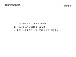 2010세계선교대회  목표-11. 성경적 지상명령 순종의 당위성 고취.2. 교회선교활성화 계속 추진.(Add 목표 10%)3. 모든 교회로 하여금 선교기도에 동원(선교Q.T, 123기도운동 등)4. 모든 주일학교에 계절 수련회 선교공과 마련, 선교주일 1회 갖기 운동5. 젊은이와 시니어 선교자원 독려하여 선교 헌신케 함