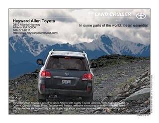 2010
                                                                      LAND CRUISER
Heyward Allen Toyota
2910 Atlanta Highway                                    In some parts of the world, it’s an essential.
Athens, GA 30606
888-777-0611
http://www.heywardallentoyota.com/




                                                                                                                  © 2009 Toyota Motor Sales, U.S.A., Inc. Produced 11.19.09
Heyward Allen Toyota is proud to serve Athens with quality Toyota vehicles. With models like the
Camry, Corolla, Venza, Prius, Tacoma and Tundra, we have something for every taste and need.
We appreciate the opportunity to serve you and show you how pleasant purchasing a vehicle can
be.
                                                                                                   PAGE 1 of 14
 