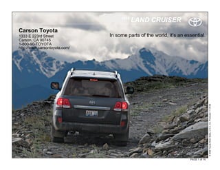 2010
                                           LAND CRUISER
Carson Toyota
1333 E 223rd Street            In some parts of the world, it’s an essential.
Carson, CA 90745
1-800-90-TOYOTA
http://www.carsontoyota.com/




                                                                                    © 2009 Toyota Motor Sales, U.S.A., Inc. Produced 11.19.09
                                                                     PAGE 1 of 14
 