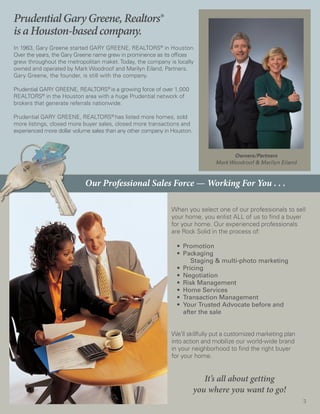 Prudential Gary Greene, Realtors®
is a Houston-based company.
In 1963, Gary Greene started GARY GREENE, REALTORS® in Houston.
Over the years, the Gary Greene name grew in prominence as its offices
grew throughout the metropolitan maket. Today, the company is locally
owned and operated by Mark Woodroof and Marilyn Eiland, Partners.
Gary Greene, the founder, is still with the company.

Prudential GARY GREENE, REALTORS® is a growing force of over 1,000
REALTORS® in the Houston area with a huge Prudential network of
brokers that generate referrals nationwide.

Prudential GARY GREENE, REALTORS® has listed more homes, sold
more listings, closed more buyer sales, closed more transactions and
experienced more dollar volume sales than any other company in Houston.



                                                                                      Owners/Partners
                                                                                Mark Woodroof & Marilyn Eiland



                            Our Professional Sales Force — Working For You . . .

                                                              When you select one of our professionals to sell
                                                              your home, you enlist ALL of us to find a buyer
                                                              for your home. Our experienced professionals
                                                              are Rock Solid in the process of:

                                                              	 • Promotion
                                                              	 •	 Packaging
                                                                      Staging & multi-photo marketing
                                                              	 • Pricing
                                                              	 • Negotiation
                                                              	 • Risk Management
                                                              	 •	 Home Services
                                                              	 • Transaction Management
                                                              	 • Your Trusted Advocate before and
                                                                   after the sale


                                                              We’ll skillfully put a customized marketing plan
                                                              into action and mobilize our world-wide brand
                                                              in your neighborhood to find the right buyer
                                                              for your home.


                                                                             It’s all about getting
                                                                          you where you want to go!
                                                                                                                 3
 