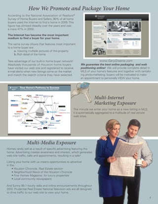 How We Promote and Package Your Home
According to the National Association of Realtors®
Survey of Home Buyers and Sellers, 90% of all home
buyers used the Internet to find a home in 2009. This
figure has climbed steadily over the years and was
a mere 47% in 2000.

The Internet has become the most important
medium to find a buyer for your home.

The same survey shows that features most important
to a home buyer are:
     a. Viewing multiple pictures of the property
     b. Rich detail of the home

Take advantage of our built-in home buyer network!                        www.GaryGreene.com
Absolutely thousands of Houston home buyers                We guarantee the best online packaging and web
have visited our web site and registered to receive        positioning online! We will provide complete detail in
e-mail alerts when new listings come on the market         MLS of your home’s features and together with tantaliz-
and match the search criteria they have selected.          ing photo-marketing, buyers will be motivated to make
                                                           an appointment to personally VIEW your home.




                                                                        Multi-Internet
                                                                        Marketing Exposure
                                                      The minute we enter your home as a new listing in MLS,
                                                      it is automatically aggregated to a multitude of real estate
                                                      web sites.




                Multi-Media Exposure
Homes rarely sell as a result of specific advertising featuring the
home. Advertising creates awareness and interest, which generates
web site traffic, calls and appointments, resulting in a sale!

Listing your home with us means opportunities to advertise
in the:
	 •	Houston	Chronicle,	Real	Estate	section
	 •	Neighborhood	News	of	the	Houston	Chronicle
	 •	Fine	Homes	Magazine,	for	luxury	properties
	 •	Local	community	newspapers

And Sunny 99.1 hourly radio and online announcements throughout
2010. Prudential Real Estate National Television ads are all designed
to drive traffic to our web site to view your home.
                                                                                                                     4
 