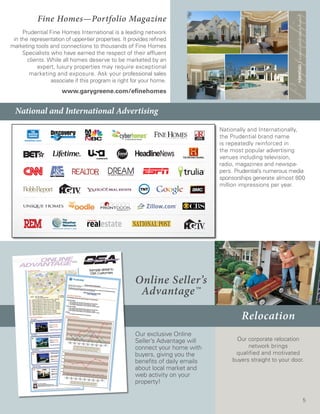 Fine Homes—Portfolio Magazine
     Prudential Fine Homes International is a leading network
 in the representation of upper-tier properties. It provides refined
marketing tools and connections to thousands of Fine Homes
     Specialists who have earned the respect of their affluent
       clients. While all homes deserve to be marketed by an
           expert, luxury properties may require exceptional
        marketing and exposure. Ask your professional sales
                 associate if this program is right for your home.
                      www.garygreene.com/efinehomes


  National and International Advertising

                                                                                 Nationally and Internationally,
                                                                                 the Prudential brand name
                                                                                 is repeatedly reinforced in
                                                                                 the most popular advertising
                                                                                 venues including television,
                                                                                 radio, magazines and newspa-
                                                                                 pers. Prudential’s numerous media
                                                                                 sponsorships generate almost 800
                                                                                 million impressions per year.




                                                      Online Seller’s
                                                       Advantage™

                                                                                         Relocation
                                                      Our exclusive Online
                                                      Seller’s Advantage will         Our corporate relocation
                                                      connect your home with               network brings
                                                      buyers, giving you the          qualified and motivated
                                                      benefits of daily emails       buyers straight to your door.
                                                      about local market and
                                                      web activity on your
                                                      property!

                                                                                                                 5
 