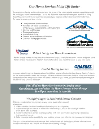 Our Home Services Make Life Easier
Time with your family, and time to enjoy your life is one of the most valuable assets in today’s busy world.
Yet, selling your home often creates a “To-Do” list that takes away from the enjoyable aspects of living.
Relax! You are in control and have these services at your fingertips on GaryGreene.com Home Services.
Our online time-saving services include:

              • Utility connect and disconnect
	 	           • Transfer, set-up or cancellation
                  of newspaper subscriptions and much more
	    	        • Moving and Storage
	    	        • Temporary housing
	    	        • Home Inspections
	    	        •			Greater Houston Financial Services
	    	        • Gibraltar Mortgage Services




                               Reliant Energy and Home Connections
    Reliant Energy makes moving easy and convenient for you. They offer excellent service and great plans.
    Reliant Energy has exclusive Realtor® Referral offers that best meet the needs of your new home.




                                          Graebel Moving Services
    A trusted relocation partner, Graebel delivers World Class service to Prudential Gary Greene, Realtors® clients.
    As the largest privately owned and managed full service relocation company, Graebel brings total account-
    ability to each and every move. When you select Graebel for your move, you get the buying advantage of
    Prudential Gary Greene, Realtors®.


                Find all of our Home Services now by logging on to
           GaryGreene.com and select the Home Services tab at the top.
                         It will put more time in your life.

                     We Highly Suggest A Residential Service Contract
Offering a residential service contract on your home gives sellers several
advantages:
 1. It demonstrates the intent to sell your home in good working order.
 2. It gives the buyer an avenue of restitution, other than you, should any coverage systems
    break down after purchase.
 3. It puts your home on a more level playing field with new construction by making it appealing
    to prospective buyers.
 4. Seller coverage is also available for you, enabling a more cost effective risk management strategy.

Give your home a competitive advantage. Our professionals will be happy to provide information on
the service contract. It’s a simple and a really smart selling strategy.
                                                                                                                 6
 