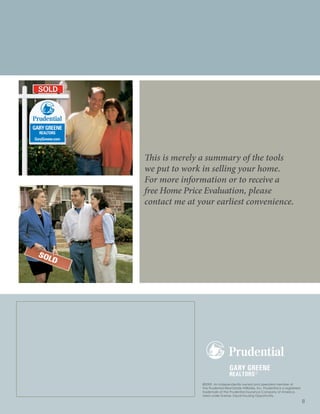 This is merely a summary of the tools
we put to work in selling your home.
For more information or to receive a
free Home Price Evaluation, please
contact me at your earliest convenience.




               ®2009. An independently owned and operated member of
               The Prudential Real Estate Affiliates, Inc. Prudential is a registered
               trademark of The Prudential Insurance Company of America.
               Used under license. Equal Housing Opportunity.
                                                                                        8
 