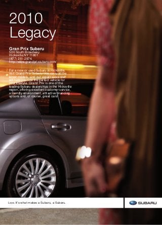 2010SubaruLegacy
2010
Legacy
This brochure is printed in the U.S.A. on recycled paper. . ©2009 Subaru of America, Inc.  10.LEG.SRB.525 (S-9417, 115K, 6/09, CG)
Thisbrochurewasprintedwith vegetable-based inks and produced
using a “Green Printing Process” and FSC standards. The Forest
Stewardship Council (FSC) is an international organization that
brings people together to find solutions which promote responsible
stewardship of the world’s forests and environments.
By producing this brochure in a green way rather than by traditional
methods, we saved 78 trees preserved for the future; 226 lbs water-
borne waste not created; 33,241 gallons wastewater flow saved;
3,678 lbs solid waste not generated; 7,242 lbs net greenhouse
gases prevented; 55,428,415 BTUs energy not consumed.
The earth isn’t disposable.
Neither is a Subaru.
The Legacy is designed for maximum enjoyment out on the road, but at Subaru, we put just
as much emphasis on minimizing what we leave behind. First, we build vehicles for maximum
durability, because more time spent on the road is less time in a landfill. It’s why 94% of the
vehicles we’ve built in the last 10 years are still on the road today.1
We also work diligently to
cut waste before the car ever rolls out of the factory. In 2004, Subaru of Indiana Automotive,
Inc. (SIA) became the first manufacturing facility in the U.S. to reach zero landfill status—
nothing from its manufacturing efforts ever goes into a landfill. Subaru facilities in Japan have
achieved similar goals in reusing and recycling. And, because clear skies are just as important as
clean landscapes, the Legacy has been recognized with Partial Zero Emission Vehicle—PZEV2
—
status and SmartWay®3
certification. It achieves such cleanliness and efficiency without the
negative environmental impact required to manufacture many vehicles with battery-based
drive systems, and without compromising performance and versatility.
Find out more about our efforts to
keep it cleaner and greener.
subaru.com/environment
1  Based on R. L. Polk & Co. registration data in the U.S. 1998 to 2008.  2  Available on 2010 Legacy models certified as
Partial Zero Emission Vehicles (PZEV) that are sold and registered in California, Connecticut, Maine, Massachusetts, New
Hampshire, New York, Rhode Island and Vermont. PZEV emissions warranty applies to only certain states. See your dealer
for complete information on emissions and new car limited warranties.  3  For all 2009 Forester, Legacy and Outback
non-turbo 2.5i-liter models certified as PZEV that are sold and registered in California and certain other states. Visit
www.epa.gov/greenvehicles for more information.
Love. It’s what makes a Subaru, a Subaru.
10%
Gran Prix Subaru
500 South Broadway
Hicksville,NY 11801
(877) 211-2974.
http://www.grandprixsubaru.com/
For a new or used Subaru in Hicksville,
visit Grand Prix Subaru! We carry all the
latest models, and our expert sales staff
will help you find the perfect vehicle for
your lifestyle. Grand Prix is one of the
leading Subaru dealerships in the Hicksville
region, offering excellent customer service,
a friendly environment, attractive financing
options and, of course, great cars!
 