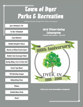 Town of Dyer
Parks & Recreation
Creating Community Through Parks, People, and Programs!

Just Mommy & Me
Co-Rec Volleyball

2010 Winter-Spring
Leisuregram

Activities from January – May 2010

Lego Robotics
Daddy-Daughter Dance
Movies at Plum Creek Center
Mother-Son Scavenger Hunt
Spring Bling Arts & Crafts Fair
Easter Egg Hunts
Wii Bowling League
Babysitting Class
Pilates
Visit us at: www.townofdyer.com/parks

Family Open Swim
More!

 