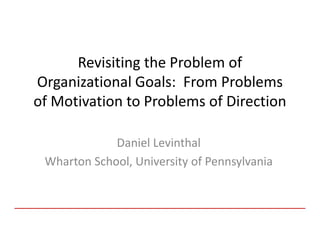 Revisiting the Problem of
Organizational Goals: From Problems
of Motivation to Problems of Direction

             Daniel Levinthal
 Wharton School, University of Pennsylvania
 