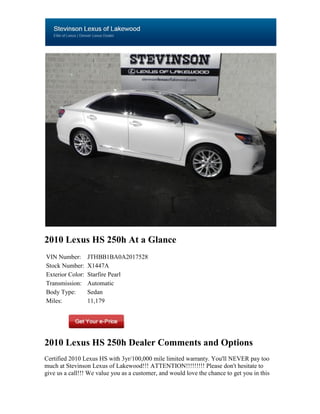 2010 Lexus HS 250h At a Glance
VIN Number:       JTHBB1BA0A2017528
Stock Number:     X1447A
Exterior Color:   Starfire Pearl
Transmission:     Automatic
Body Type:        Sedan
Miles:            11,179




2010 Lexus HS 250h Dealer Comments and Options
Certified 2010 Lexus HS with 3yr/100,000 mile limited warranty. You'll NEVER pay too
much at Stevinson Lexus of Lakewood!!! ATTENTION!!!!!!!!! Please don't hesitate to
give us a call!!! We value you as a customer, and would love the chance to get you in this
 