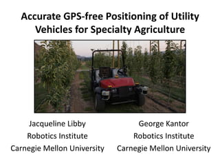 Accurate GPS-free Positioning of Utility Vehicles for Specialty Agriculture Jacqueline Libby Robotics Institute Carnegie Mellon University George Kantor Robotics Institute Carnegie Mellon University 