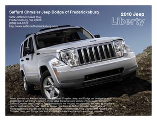 Safford Chrysler Jeep Dodge of Fredericksburg
5202 Jefferson Davis Hwy
                                                                                                        2010 Jeep
                                                                                                                ®




Fredericksburg, VA 22408
(888) 544-8122
http://www.saffordoffredericksburg.com/




When you visit our Fredericksburg new and used Chrysler, Jeep, and Dodge car dealership your
satisfaction is our primary concern. If you value low prices and variety of high-quality vehicles,
Safford Chrysler Jeep Dodge of Fredericksburg is the first and last place you will need to shop for a
new or used car by Chrysler, Jeep, or Dodge. The team at Safford Chrysler Jeep Dodge of
Fredericksburg is proud to serve the communities of Woodbridge, King George, and Ashland with
Chrysler, Jeep, and Dodge cars and would like to have the chance to earn your business.
 