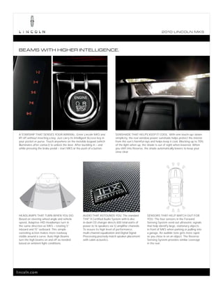 2010 L INCOL N MKS




 BEAMS WITH HIGHER INTELLIGENCE.




 A STARSHIP THAT SENSES YOUR ARRIVAL. Enter Lincoln MKS and                       SUNSHADE THAT HELPS KEEP IT COOL. With one-touch-up/-down
 lift off without inserting a key. Just carry its Intelligent Access key in       simplicity, the rear-window power sunshade helps protect the interior
 your pocket or purse. Touch anywhere on the invisible keypad (which              from the sun’s harmful rays and helps keep it cool. Blocking up to 70%
 illuminates after contact) to unlock the door. After buckling in – and           of the light when up, the shade is out of sight when lowered. When
 while pressing the brake pedal – start MKS at the push of a button.              you shift into Reverse, the shade automatically lowers to keep your
                                                                                  view clear.




     +15°   5°                        5°   +15°




 HEADLAMPS THAT TURN WHEN YOU DO.                       AUDIO THAT ASTOUNDS YOU. The standard              SENSORS THAT HELP WATCH OUT FOR
 Based on steering wheel angle and vehicle              THX® II Certified Audio System with 6-disc         YOU. The four sensors in the Forward
 speed, Adaptive HID Headlamps turn in                  in-dash CD changer directs 600 total watts of      Sensing System send out ultrasonic signals
 the same direction as MKS – rotating 5°                power to 16 speakers via 12 amplifier channels.    that help identify large, stationary objects
 inboard and 15° outboard. This simple                  To assure its high level of performance,           in front of MKS when parking or pulling into
 swiveling action makes more roadway                    multi-channel equalization and Digital Signal      a garage. An audible tone gets more rapid
 visible around a curve. Auto High Beams                Processing precisely match speaker placement       as you close in on an object. The Reverse
 turn the high beams on and off as needed               with cabin acoustics.                              Sensing System provides similar coverage
 based on ambient light conditions.                                                                        in the rear.




lincoln.com
 