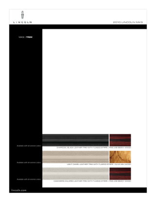 2010 L INCOL N MKS




      MKS | TRIM




    Available with all exterior colors
                                           CHARCOAL BLACK LEATHER TRIM WITH TUXEDO STRIPE | FINE LINE EBONY WOOD




    Available with all exterior colors
                                                     LIGHT CAMEL LEATHER TRIM WITH TUXEDO STRIPE | OLIVE ASH WOOD




    Available with all exterior colors
                                         CASHMERE-COLORED LEATHER TRIM WITH TUXEDO STRIPE | FINE LINE EBONY WOOD




lincoln.com
 