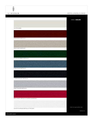 2010 L INCOL N MKS



                                                     MKS | COLOR




        WHITE SUEDE




        CINNAMON METALLIC




        GOLD LEAF METALLIC




        ATLANTIS GREEN METALLIC




        STEEL BLUE METALLIC




        TUXEDO BLACK METALLIC




        INGOT SILVER METALLIC




        RED CANDY METALLIC TINTED CLEARCOAT 1




                                                  Colors are representative only.
        WHITE PLATINUM METALLIC TRI-COAT 1

                                                                         1
                                                                             Additional cost.


lincoln.com
 