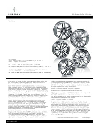 2010 L INCOL N MKS



 WHEELS




 Top to bottom:
 20" 10-SPOKE CAST-ALUMINUM CHROME | AVAILABLE AS A
 LINCOLN CUSTOM ACCESSORY

 20" 11-SPOKE POLISHED CAST-ALUMINUM | AVAILABLE

 19" 10-SPOKE BRIGHT MACHINED/PAINTED CAST-ALUMINUM | AVAILABLE

 19" 10-SPOKE PREMIUM PAINTED CAST-ALUMINUM | STANDARD ON
 MKS WITH ECOBOOST TM | AVAILABLE ON MKS

 18" 10-SPOKE BRIGHT MACHINED/PAINTED CAST-ALUMINUM | STANDARD




 FORD CREDIT Get the ride you want. Whether you plan to lease or finance, you’ll          6-year/70,000-mile powertrain limited warranty which features no deductible and
 find the choices that are right for you at Ford Credit. Ask your Lincoln Mercury         is fully transferable. And Roadside Assistance for 6 years or 70,000 miles provides
 Dealer for details or check us out at fordcredit.com.                                    the security of knowing that help may be only a phone call away should you run out
                                                                                          of fuel, lock yourself out of the vehicle or need towing. Your Lincoln Mercury Dealer
 FORD MOTOR COMPANY INSURANCE SERVICES Get Ford Motor Company                             will provide complete details on all of these privileges.
 quality in your auto insurance. Our program offers industry-leading benefits and
 competitive rates. Call 1.877.367.3847, or visit us at fordvip.com for a no-obligation   Microsoft is a registered trademark of Microsoft Corporation.
 quote. Insurance offered by American Road Services Company (in CA, American
 Road Insurance Agency), a licensed agency and subsidiary of Ford Motor Company.          The Bluetooth word mark is a trademark of the Bluetooth SIG, Inc.

 FORD EXTENDED SERVICE PLAN For a purchase or lease, the Ford Extended                    SIRIUS is a registered trademark of SIRIUS XM Radio Inc. Subscriptions governed
 Service Plan (ESP) gives you “Peace-of-Mind” protection designed to cover key            by SIRIUS Terms and Conditions at sirius.com/serviceterms.
 vehicle components and protect you from the cost of unexpected repairs. Ask your
 dealer for a Ford ESP, the only service contract backed exclusively by Ford and          THX, the THX logo and THX Slot Speaker are trademarks of THX Ltd., which may be
 honored at all Ford Lincoln Mercury dealerships.                                         registered in some jurisdictions. All rights reserved.

 Genuine Lincoln Accessories will be warranted for whichever provides you the             Garmin is a registered trademark of Garmin Ltd.
 greatest benefit: 12 months or 12,000 miles (whichever occurs first), or the             Comparisons based on 2009 competitive models (Luxury Full-Size Standard
 remainder of your Bumper-to-Bumper 4-year/50,000-mile New Vehicle Limited                6-cylinder Sedan class), publicly available information and Ford certification data at
 Warranty. Contact your local Lincoln Mercury Dealer for details and a copy of            time of release. Some features discussed may be optional. Vehicles shown may
 the limited warranty. Lincoln Licensed Accessories (LLA) are warranted by the            contain optional equipment. Features shown may be offered only in combination
 accessory manufacturer’s warranty. Contact your Lincoln Mercury Dealer for details       with other options or subject to additional ordering requirements or limitations.
 regarding the manufacturer’s limited warranty and/or a copy of the LLA product           Dimensions shown may vary due to optional features and/or production variability.
 limited warranty offered by the accessory manufacturer.                                  Following release of the PDF, certain changes in standard equipment, options and
 Complimentary maintenance makes driving your Lincoln even more of a pleasure.            the like, or product delays may have occurred which would not be included in these
 Simply bring it to an authorized Lincoln service center, and scheduled maintenance       pages. Your Lincoln Mercury Dealer is the best source of up-to-date information.
 will be performed at no charge throughout your first year of ownership or                Lincoln Mercury reserves the right to change product specifications at any time
 15,000 miles, whichever comes first. Additional peace of mind comes from a               without incurring obligations.
 4-year/50,000-mile bumper-to-bumper New Vehicle Limited Warranty that covers
 repair, replacement or adjustment of parts at no additional cost, as well as a                       © 2009 Lincoln Mercury, Ford Motor Company              10LMKSWEBPDF



lincoln.com
 