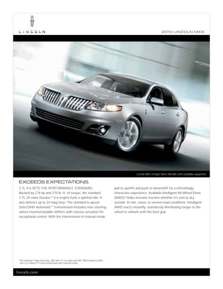 2010 L INCOL N MKS




                                                                                                                 Lincoln MKS in Ingot Silver Metallic with available equipment.

 EXCEEDS EXPECTATIONS.
 3.7L V-6 SETS THE PERFORMANCE STANDARD.                                                          pull to upshift and push to downshift for a refreshingly
 Backed by 274 hp and 270 lb.-ft. of torque, the standard                                         interactive experience. Available Intelligent All-Wheel Drive
 3.7L 24-valve Duratec ® V-6 engine fuels a spirited ride. It                                     (AWD) 2 helps increase traction whether it’s wet or dry
 also delivers up to 24 mpg hwy.1 The standard 6-speed                                            outside. In rain, snow, or uneven road conditions, Intelligent
 SelectShift Automatic TM transmission includes new steering                                      AWD reacts instantly, seamlessly distributing torque to the
 wheel-mounted paddle shifters with concise actuation for                                         wheel or wheels with the best grip.
 exceptional control. With the transmission in manual mode,




 1
     EPA-estimated 17 mpg city/24 hwy., MKS with 3.7L V-6 engine and FWD. 2 AWD standard on MKS
     with 3.5L EcoBoostTM V-6 twin-turbocharged, direct-injection engine.



lincoln.com
 