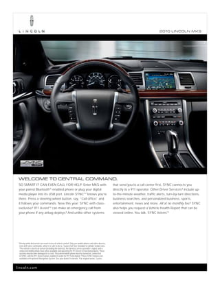 2010 L INCOL N MKS




 WELCOME TO CENTRAL COMMAND.
 SO SMART IT CAN EVEN CALL FOR HELP. Enter MKS with                                                              that send you to a call center first, SYNC connects you
 your paired Bluetooth® -enabled phone or plug your digital                                                      directly to a 911 operator. Other Driver Services 4 include up-
 media player into its USB port. Lincoln SYNC®1 knows you’re                                                     to-the-minute weather, traffic alerts, turn-by-turn directions,
 there. Press a steering wheel button, say, “Call office, and
                                                        ”                                                        business searches, and personalized business, sports,
 it follows your commands. New this year: SYNC with class-                                                       entertainment, news and more. All at no monthly fee.5 SYNC
 exclusive2 911 AssistTM can make an emergency call from                                                         also helps you request a Vehicle Health Report that can be
 your phone if any airbag deploys.3 And unlike other systems                                                     viewed online. You talk. SYNC listens.  TM




 1
     Driving while distracted can result in loss of vehicle control. Only use mobile phones and other devices,
     even with voice commands, when it is safe to do so. 2 Luxury Full-Size Standard 6-cylinder Sedan class.
     3
       The vehicle’s electrical system (including the battery), the wireless service provider’s signal, and a
     connected mobile phone must all be available and operating for 911 Assist to function properly. These
     systems may become damaged in a crash. The paired mobile phone must be turned on, connected
     to SYNC, and the 911 Assist feature enabled in order for 911 to be dialed. 4These SYNC features not
     available with optional Navigation System. See your dealer for details. 5 For original owner, 3 years.



lincoln.com
 
