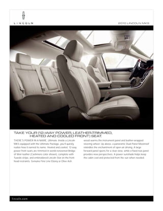 2010 L INCOL N MKS




 TAKE YOUR (12-WAY POWER, LEATHER-
                                 TRIMMED,
        HEATED AND COOLED FRONT) SEAT.
 THERE’S POWER IN A NAME. Ultimate. Inside a Lincoln         wood warms the instrument panel and leather-wrapped
 MKS equipped with the UItimate Package, you’ll quickly      steering wheel. Up above, a panoramic Dual-Panel Moonroof
 realize how it earned its name. Heated and cooled, 12-way   rekindles the enchantment of open-air driving. A large
 power front seats are trimmed in world-renowned Bridge      forward panel opens for a clear view, while a fixed rear panel
 of Weir leather (Cashmere color shown), complete with       provides new perspectives. A power sunshade helps keep
 Tuxedo stripe, and embroidered Lincoln Star on the front    the cabin cool and protected from the sun when needed.
 head restraints. Genuine Fine Line Ebony or Olive Ash




lincoln.com
 
