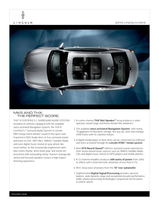 2010 L INCOL N MKS




                                                                                                         6
                                                    2

                                                                  3             4
                                           1                                                      5               7




 MKS AND THX.
  THE PERFECT SCORE.
 THX® II CERTIFIED 5.1 SURROUND AUDIO SYSTEM.               1. A center-channel THX Slot SpeakerTM array produces a wide,
 Included on vehicles equipped with the available              spacious sound stage and home theater-like ambience.
 voice-activated Navigation System, the THX II
                                                            2. The available voice-activated Navigation System, with nearly
 Certified 5.1 Surround Audio System in Lincoln                10 gigabytes of hard drive storage, lets you rip, store and manage
 MKS brings home-theater sound to the open road.               2400 tracks with its Jukebox feature.
 Experience DVD-Audio discs in true surround sound
 and listen to CDs, MP3 files, SIRIUS ® Satellite Radio,    3. A digital media player or flash drive can be connected via USB port
                                                               and voice-activated through the Lincoln SYNC® media system.
 and even digital music stored on your phone like
 never before. In this acoustically engineered cabin,       4. New DTS Neural SoundTM delivers surround sound experiences
 bass notes thump, drum beats pop, and vocals are              from stereo-based music sources such as SIRIUS Satellite Radio,
 presented with astounding clarity. Sixteen strategically      CDs and digital music stored on MP3 players and mobile phones.
 aimed and focused speakers ensure a high-impact
                                                            5. A 12-channel amplifier produces 600 watts of power from 20Hz
 listening experience.
                                                               to 20kHz with a total harmonic distortion of less than 0.1%.

                                                            6. Rich, deep bass emanates from the 10" rear subwoofer.

                                                            7. Sophisticated Digital Signal Processing provides spectral
                                                               balance, wide dynamic range and exceptional acoustic performance,
                                                               while volume-processing technologies compensate for increases
                                                               in vehicle speed.




lincoln.com
 