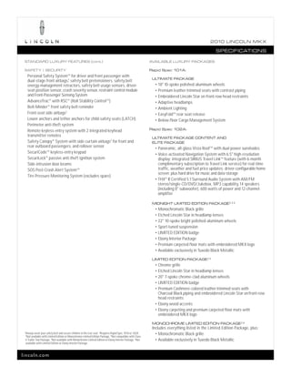 2010 L INCOL N MK X

                                                                                                                                                       SPECIFICATIONS

 STANDARD LUXURY FEATURES (cont.)                                                                               AVAILABLE LUXURY PACKAGES

 SAFETY | SECURITY                                                                                              Rapid Spec 101A:
      Personal Safety System TM for driver and front passenger with
                                                                                                                 ULTIMATE PACKAGE
      dual-stage front airbags,1 safety belt pretensioners, safety belt
      energy-management retractors, safety belt usage sensors, driver-                                            • 18" 10-spoke polished-aluminum wheels
      seat position sensor, crash severity sensor, restraint control module                                       • Premium leather-trimmed seats with contrast piping
      and Front-Passenger Sensing System                                                                          • Embroidered Lincoln Star on front-row head restraints
      AdvanceTrac® with RSC® (Roll Stability ControlTM )                                                          • Adaptive headlamps
      Belt-Minder ® front safety belt reminder                                                                    • Ambient Lighting
      Front-seat side airbags1                                                                                    • EasyFold TM rear seat release
      Lower anchors and tether anchors for child-safety seats (LATCH)                                             • Below-floor Cargo Management System
      Perimeter anti-theft system
      Remote keyless-entry system with 2 integrated keyhead                                                     Rapid Spec 102A:
      transmitter remotes                                                                                        ULTIMATE PACKAGE CONTENT AND
      Safety Canopy ® System with side-curtain airbags1 for front and                                            ELITE PACKAGE
      rear outboard passengers, and rollover sensor                                                               • Panoramic, all-glass Vista Roof TM with dual power sunshades
      SecuriCode TM keyless-entry keypad                                                                          • Voice-activated Navigation System with 6.5" high-resolution
      SecuriLock® passive anti-theft ignition system                                                                display; integrated SIRIUS Travel LinkTM feature (with 6-month
      Side-intrusion door beams                                                                                     complimentary subscription to Travel Link service) for real-time
      SOS Post-Crash Alert System TM                                                                                traffic, weather and fuel price updates; driver-configurable home
                                                                                                                    screen; plus hard drive for music and data storage
      Tire Pressure Monitoring System (excludes spare)
                                                                                                                  • THX® II Certified 5.1 Surround Audio System with AM/FM
                                                                                                                    stereo/single-CD/DVD/Jukebox, MP3 capability, 14 speakers
                                                                                                                    (including 8" subwoofer), 600 watts of power and 12-channel
                                                                                                                    amplifier

                                                                                                                 MIDNIGHT LIMITED EDITION PACKAGE 2,3,4
                                                                                                                  • Monochromatic Black grille
                                                                                                                  • Etched Lincoln Star in headlamp lenses
                                                                                                                  • 22" 10-spoke bright polished-aluminum wheels
                                                                                                                  • Sport-tuned suspension
                                                                                                                  • LIMITED EDITION badge
                                                                                                                  • Ebony Interior Package
                                                                                                                  • Premium carpeted floor mats with embroidered MKX logo
                                                                                                                  • Available exclusively in Tuxedo Black Metallic

                                                                                                                 LIMITED EDITION PACKAGE 2,5
                                                                                                                  • Chrome grille
                                                                                                                  • Etched Lincoln Star in headlamp lenses
                                                                                                                  • 20" 7-spoke chrome-clad aluminum wheels
                                                                                                                  • LIMITED EDITION badge
                                                                                                                  • Premium Cashmere-colored leather-trimmed seats with
                                                                                                                    Charcoal Black piping and embroidered Lincoln Star on front-row
                                                                                                                    head restraints
                                                                                                                  • Ebony wood accents
                                                                                                                  • Ebony carpeting and premium carpeted floor mats with
                                                                                                                    embroidered MKX logo

                                                                                                                 MONOCHROME LIMITED EDITION PACKAGE 2,6
                                                                                                                 Includes everything listed in the Limited Edition Package, plus:
 1
     Always wear your safety belt and secure children in the rear seat. 2 Requires Rapid Spec 101A or 102A.        • Monochromatic Black grille
     3
       Not available with Limited Edition or Monochrome Limited Edition Package. 4 Not compatible with Class
     II Trailer Tow Package. 5 Not available with Monochrome Limited Edition or Ebony Interior Package. 6 Not      • Available exclusively in Tuxedo Black Metallic
     available with Limited Edition or Ebony Interior Package.



lincoln.com
 