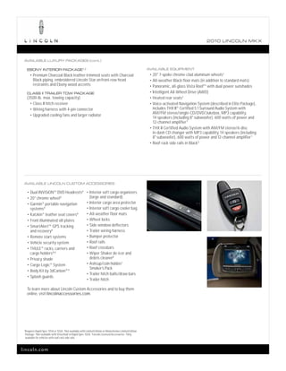 2010 L INCOL N MK X



 AVAILABLE LUXURY PACKAGES (cont.)

      EBONY INTERIOR PACKAGE 1,2                                                                            AVAILABLE EQUIPMENT
         • Premium Charcoal Black leather-trimmed seats with Charcoal                                        • 20" 7-spoke chrome-clad aluminum wheels1
            Black piping, embroidered Lincoln Star on front-row head                                         • All-weather Black floor mats (in addition to standard mats)
            restraints and Ebony wood accents                                                                • Panoramic, all-glass Vista RoofTM with dual power sunshades

      CLASS II TRAILER TOW PACKAGE                                                                           • Intelligent All-Wheel Drive (AWD)
      (3500-lb. max. towing capacity)                                                                        • Heated rear seats1
        • Class II hitch receiver                                                                            • Voice-activated Navigation System (described in Elite Package),
        • Wiring harness with 4-pin connector                                                                  includes THX II® Certified 5.1 Surround Audio System with
        • Upgraded cooling fans and larger radiator
                                                                                                               AM/FM stereo/single-CD/DVD/Jukebox, MP3 capability,
                                                                                                               14 speakers (including 8" subwoofer), 600 watts of power and
                                                                                                               12-channel amplifier 1
                                                                                                             • THX II Certified Audio System with AM/FM stereo/6-disc
                                                                                                               in-dash CD changer with MP3 capability, 14 speakers (including
                                                                                                               8" subwoofer), 600 watts of power and 12-channel amplifier 1
                                                                                                             • Roof-rack side rails in Black 3




 AVAILABLE LINCOLN CUSTOM ACCESSORIES

      • Dual INViSiONTM DVD Headrests 4 • Interior soft cargo organizers
      • 20" chrome wheel4                                     (large and standard)
      • Garmin      ®                                       • Interior cargo area protector
                  portable navigation
        systems4                                            • Interior soft cargo cooler bag
      • Katzkin® leather seat covers 4                      • All-weather floor mats

      • Front illuminated sill plates                       • Wheel locks

      • SmartAlertTM GPS tracking                           • Side window deflectors
        and recovery4                                       • Trailer wiring harness
      • Remote start systems                                • Bumper protector
      • Vehicle security system                             • Roof rails

      • THULE ® racks, carriers and                         • Roof crossbars
        cargo holders 4,5                                   • Wiper Shaker de-icer and
      • Privacy shade                                         debris cleaner4
      • Cargo-Logic ® System                                • Ashcup/coin holder/
                                                              Smoker’s Pack
      • Body Kit by 3dCarbon® 4
                                                            • Trailer hitch balls/draw bars
      • Splash guards
                                                            • Trailer hitch


      To learn more about Lincoln Custom Accessories and to buy them
      online, visit lincolnaccessories.com.




 1
     Requires Rapid Spec 101A or 102A. 2 Not available with Limited Edition or Monochrome Limited Edition
     Package. 3 Not available with Vista Roof or Rapid Spec 102A. 4 Lincoln Licensed Accessories. 5 Only
     available for vehicles with roof-rack side rails.



lincoln.com
 