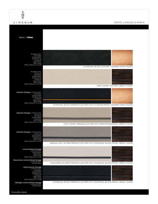 2010 L INCOL N MK X




        MKX | TRIM




                        Available with:
                             Steel Blue
                         Tuxedo Black
                          Sterling Grey
                             Cinnamon
                           Ingot Silver
                            Red Candy
               White Platinum Tri-Coat
                                                                        CHARCOAL BLACK LEATHER | FIGURED MAPLE WOOD


                        Available with:
                             Gold Leaf
                             Steel Blue
                         Tuxedo Black
                          Sterling Grey
                             Cinnamon
                           Ingot Silver
                            Red Candy
               White Platinum Tri-Coat
                                                                                    LIGHT CAMEL LEATHER | EBONY WOOD



     Ultimate Package is offered with:
                             Steel Blue
                         Tuxedo Black
                          Sterling Grey
                             Cinnamon
                           Ingot Silver
                            Red Candy
               White Platinum Tri-Coat
                                             CHARCOAL BLACK PREMIUM LEATHER WITH CHAMOIS PIPING | FIGURED MAPLE WOOD




     Ultimate Package is offered with:
                             Gold Leaf
                            Steel Blue
                         Tuxedo Black
                             Cinnamon
                            Red Candy
               White Platinum Tri-Coat
                                                       LIGHT CAMEL PREMIUM LEATHER WITH GREYSTONE PIPING | EBONY WOOD




     Ultimate Package is offered with:
                             Gold Leaf
                         Tuxedo Black
                          Sterling Grey
                           Ingot Silver
                            Red Candy
               White Platinum Tri-Coat
                                           MEDIUM LIGHT STONE PREMIUM LEATHER WITH CHARCOAL BLACK PIPING | EBONY WOOD



             Limited Edition Package
                       is offered with:
                          Tuxedo Black
                            Ingot Silver
                             Red Candy
               White Platinum Tri-Coat
 Monochrome Limited Edition Package
                     is offered with:
                        Tuxedo Black       CASHMERE-COLORED PREMIUM LEATHER WITH CHARCOAL BLACK PIPING | EBONY WOOD

              Ebony Interior Package
                       is offered with:
                             Steel Blue
                          Tuxedo Black
                          Sterling Grey
                              Cinnamon
                            Ingot Silver
                             Red Candy
               White Platinum Tri-Coat

   Midnight Limited Edition Package          CHARCOAL BLACK PREMIUM LEATHER WITH CHARCOAL BLACK PIPING | EBONY WOOD
                      is offered with:
                         Tuxedo Black



lincoln.com
 