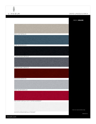 2010 L INCOL N MK X



                                                          MKX | COLOR




        GOLD LEAF METALLIC




        STEEL BLUE METALLIC




        TUXEDO BLACK METALLIC




        STERLING GREY METALLIC




        CINNAMON METALLIC




        INGOT SILVER METALLIC




        RED CANDY METALLIC WITH TINTED CLEARCOAT 1




                                                       Colors are representative only.

        WHITE PLATINUM METALLIC TRI-COAT 1
                                                                              1
                                                                                  Additional cost.


lincoln.com
 