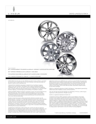 2010 L INCOL N MK X



 WHEELS




 Top to bottom:
 22" 10-SPOKE BRIGHT POLISHED-ALUMINUM | MIDNIGHT LIMITED EDITION PACKAGE

 20" 7-SPOKE CHROME-CLAD ALUMINUM | AVAILABLE

 18" 8-SPOKE MACHINED-ALUMINUM WITH EUROFLANGE | STANDARD

 18" 10-SPOKE POLISHED-ALUMINUM | ULTIMATE PACKAGE



 FORD CREDIT Get the ride you want. Whether you plan to lease or finance, you’ll find      adjustment of parts at no additional cost, as well as a 6-year/70,000-mile powertrain
 the choices that are right for you at Ford Credit. Ask your Lincoln Mercury Dealer for    limited warranty which features no deductible and is fully transferable. And Roadside
 details or check us out at fordcredit.com.                                                Assistance for 6 years or 70,000 miles provides the security of knowing that help
                                                                                           may be only a phone call away should you run out of fuel, lock yourself out of the
 FORD MOTOR COMPANY INSURANCE SERVICES Get Ford Motor Company                              vehicle or need towing. Your Lincoln Mercury Dealer will provide complete details
 quality in your auto insurance. Our program offers industry-leading benefits and          on all of these privileges.
 competitive rates. Call 1.877.367.3847, or visit us at fordvip.com for a no-obligation
 quote. Insurance offered by American Road Services Company (in CA, American Road          SIRIUS is a registered trademark of SIRIUS XM Radio Inc. Subscriptions governed by
 Insurance Agency), a licensed agency and subsidiary of Ford Motor Company.                SIRIUS Terms and Conditions at sirius.com/serviceterms.
 FORD EXTENDED SERVICE PLAN For a purchase or lease, the Ford Extended Service             THX, the THX logo and THX Slot Speaker are trademarks of THX Ltd., which may be
 Plan (ESP) gives you “Peace-of-Mind” protection designed to cover key vehicle             registered in some jurisdictions. All rights reserved.
 components and protect you from the cost of unexpected repairs. Ask your dealer
 for an ESP, the only service contract backed exclusively by Ford and honored at all       Garmin is a registered trademark of Garmin Ltd.
 Ford Lincoln Mercury dealerships.
                                                                                           Comparisons based on 2009 competitive models (Luxury Midsize 5-Passenger
 Genuine Lincoln Accessories will be warranted for whichever provides you the              Crossover class), publicly available information and Ford certification data at time
 greatest benefit: 12 months or 12,000 miles (whichever occurs first), or the remainder    of release. Some features discussed may be optional. Vehicles shown may contain
 of your Bumper-to-Bumper 4-year/50,000-mile New Vehicle Limited Warranty.                 optional equipment. Features shown may be offered only in combination with other
 Contact your local Lincoln Mercury Dealer for details and a copy of the limited           options or subject to additional ordering requirements or limitations. Dimensions shown
 warranty. Lincoln Licensed Accessories (LLA) are warranted by the accessory               may vary due to optional features and/or production variability. Following release of this
 manufacturer’s warranty. Contact your Lincoln Mercury Dealer for details regarding        PDF, certain changes in standard equipment, options and the like, or product delays
 the manufacturer’s limited warranty and/or a copy of the LLA product limited warranty     may have occurred which would not be included in these pages. Your Lincoln Mercury
 offered by the accessory manufacturer.                                                    Dealer is the best source of up-to-date information. Lincoln Mercury reserves the right
                                                                                           to change product specifications at any time without incurring obligations.
 Complimentary maintenance makes driving your Lincoln even more of a pleasure.
 Simply bring it to an authorized Lincoln service center, and scheduled maintenance will
 be performed at no charge throughout your first year of ownership or 15,000 miles,
 whichever comes first. Additional peace of mind comes from a 4-year/50,000-mile
 bumper-to-bumper New Vehicle Limited Warranty that covers repair, replacement or
                                                                                                       © 2009 Lincoln Mercury, Ford Motor Company                10LMKXWEBPDF



lincoln.com
 