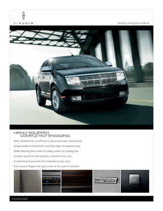 2010 L INCOL N MK X




 HIGHL EQUIPPED.
      Y
    COMPLETEL ENGAGING.
             Y
 With standards like an efficient 6-speed automatic transmission.

 Elegant leather-trimmed front seats that adjust 10 powerful ways.

 While delivering three levels of cooling comfort or soothing heat.

 Genuine wood trim that provides a warmth of its own.

 A sophisticated assistant that responds to your voice.

 And a power liftgate that opens wide at the touch of a button.




lincoln.com
 