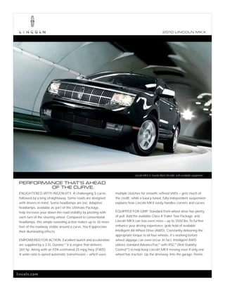 2010 L INCOL N MK X




                                                                              Lincoln MKX in Tuxedo Black Metallic with available equipment.

 PERFORMANCE THAT’S AHEAD
         OF THE CURVE.
 ENLIGHTENED WITH INGENUITY. A challenging S curve,              multiple clutches for smooth, refined shifts – gets much of
 followed by a long straightaway. Some roads are designed        the credit, while a luxury-tuned, fully independent suspension
 with drivers in mind. Some headlamps are too. Adaptive          explains how Lincoln MKX easily handles corners and curves.
 headlamps, available as part of the Ultimate Package,
 help increase your down-the-road visibility by pivoting with    EQUIPPED FOR GRIP. Standard front-wheel drive has plenty
 each turn of the steering wheel. Compared to conventional       of pull. Add the available Class II Trailer Tow Package, and
 headlamps, this simple swiveling action makes up to 36 more     Lincoln MKX can tow even more – up to 3500 lbs. To further
 feet of the roadway visible around a curve. You’ll appreciate   enhance your driving experience, grab hold of available
 their illuminating effects.                                     Intelligent All-Wheel Drive (AWD). Constantly delivering the
                                                                 appropriate torque to all four wheels, it’s working before
 EMPOWERED FOR ACTION. Excellent launch and acceleration         wheel slippage can even occur. In fact, Intelligent AWD
 are supplied by a 3.5L Duratec ® V-6 engine that delivers       utilizes standard AdvanceTrac ® with RSC® (Roll Stability
 265 hp. Along with an EPA-estimated 25 mpg hwy. (FWD).          ControlTM ) to help keep Lincoln MKX moving even if only one
 A wide-ratio 6-speed automatic transmission – which uses        wheel has traction. Up the driveway. Into the garage. Home.




lincoln.com
 