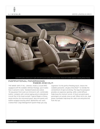2010 L INCOL N MK X




           Lincoln MKX leather-trimmed seats in Light Camel with Greystone piping. Ebony wood accents. Shown with available equipment, including Ultimate Package.

 INSPIRATIONAL PAN ORAMAS.
                   INSIDE AND OUT.
 THE NAME SAYS IT ALL. Ultimate. Inside a Lincoln MKX                              organized. For the perfect finishing touch, choose the
 equipped with the available Ultimate Package, you’ll realize                      available panoramic, all-glass Vista Roof TM to rekindle the
 how it earned its name. Standard heated and cooled,                               enchantment of open-air driving. The large forward panel
 10-way power front seats are trimmed in soft, comfortable                         provides an expansive opening, while a wind diffuser
 leather, complete with contrast piping and an embroidered                         helps keep the moment serene. A fixed rear panel gives
 Lincoln Star in the head restraint. Figured Maple or Ebony                        passengers an outside view as well. When not in use, dual
 wood enriches the instrument panel, door-trim panels and                          power sunshades help keep the cabin cool and protected
 leather-wrapped steering wheel. Behind the rear seats,                            from the sun.
 a below-floor Cargo Management System helps you stay




lincoln.com
 