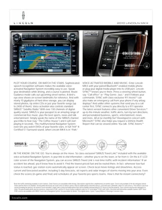 2010 L INCOL N MK X




                                                                                                                                                                                            “PLAY ARTIST:
                                                                                                                                                                                           ME & JOE SMITH.”




                                                                                                                                                                                           “CALL CARL.”




 PLOT YOUR COURSE. OR WATCH THE STARS. Sophisticated                                                                   VOICE-ACTIVATED MOBILE AND MUSIC. Enter Lincoln
 speech-recognition software makes the available voice-                                                                MKX with your paired Bluetooth® -enabled mobile phone
 activated Navigation System incredibly easy to use. Speak                                                             or plug your digital media player into its USB port. Lincoln
 your destination while driving, and a course is plotted. Route                                                        SYNC® 2 knows you’re there. Press a steering wheel button,
 Guidance mode calls out upcoming street names. A bird’s-                                                              say “Call office” or “Play Genre: Jazz,” and it follows your
 eye view shows on-screen landmarks for reference. And with                                                            commands. SYNC with class-exclusive 911 AssistTM can
 nearly 10 gigabytes of hard drive storage, you can display                                                            also make an emergency call from your phone if any airbag
 stored photos, rip entire CDs or just your favorite songs (up                                                         deploys.3 And unlike other systems that send you to a call
 to 2400 of them). Voice activation also controls standard                                                             center first, SYNC connects you directly to a 911 operator.
 SIRIUS® Satellite Radio.1 With over 130 channels of digital-                                                          The latest version features other convenient Driver Services:4
 quality sound, SIRIUS is your passport to an amazing range of                                                         up-to-the-minute weather, traffic alerts, turn-by-turn directions,
 commercial-free music, plus the best sports, news and talk                                                            and personalized business, sports, entertainment, news,
 entertainment. Simply speak the name of the SIRIUS channel                                                            and more. All at no monthly fee.5 Developed in concert with
 you’d like to hear (say “The Coffee House”) and it will start                                                         Microsoft,® SYNC also helps you request a Vehicle Health
 playing in seconds. This multifunctional Navigation System                                                            Report that can be viewed online. You talk. SYNC listens.   TM


 even lets you watch DVDs of your favorite stars, in full THX® II
 Certified 5.1 Surround sound, when Lincoln MKX is in “Park.   ”




 IN THE KNOW. ON THE GO. You’re always on the move. So class-exclusive6 SIRIUS Travel Link, included with the available
                                                                                                    TM



 voice-activated Navigation System, is your link to vital information – whether you’re on the town, or far from it. On the 6.5" LCD
 color screen of the Navigation System, you can access SIRIUS Travel Link’s real-time traffic with incident information.1 If an
 accident lies ahead, you’ll know how to avoid it. Find the lowest-priced fuel and be routed there. In fact, whenever low-fuel
 status is reached, gas station icons automatically appear on screen. Check local movie listings and showtimes. Access
 current and forecasted weather, including 5-day forecasts, ski reports and radar images of storms moving into your area. Even
 check the scores (in-game and final) and schedules of your favorite pro sports teams. How’s that for instant connectivity?


 1
     Real-time traffic monitoring available in select markets. Some features are unavailable while driving. Subscription required after complimentary six months expire. Service only available in the 48 contiguous United
     States and the District of Columbia. 2 Driving while distracted can result in loss of vehicle control. Only use mobile phones and other devices, even with voice commands, when it is safe to do so. 3 The vehicle’s electrical
     system (including the battery), the wireless service provider’s signal, and a connected mobile phone must all be available and operating for 911 Assist to function properly. These systems may become damaged in a
     crash. The paired mobile phone must be turned on, connected to SYNC, and the 911 Assist feature enabled in order for 911 to be dialed. 4 SYNC with Traffic, Directions and Information available Summer 2009. These
     SYNC services not available with SIRIUS Travel Link or Navigation System. See your dealer for details. 5 For original owner, 3 years. 6 Luxury Midsize 5-Passenger Crossover class.



lincoln.com
 