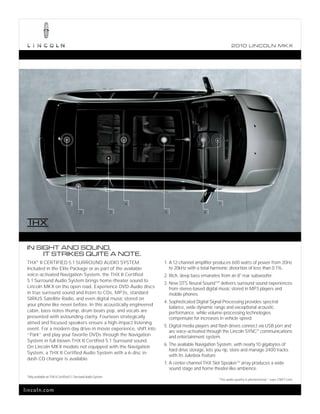 2010 L INCOL N MK X




                                     1                                   4                               7

                                              2                      3       5                    6




 IN SIGHT AND SOUND,
      IT STRIKES QUITE A NOTE.
 THX® II CERTIFIED 5.1 SURROUND AUDIO SYSTEM.                                1. A 12-channel amplifier produces 600 watts of power from 20Hz
 Included in the Elite Package or as part of the available                      to 20kHz with a total harmonic distortion of less than 0.1%.
 voice-activated Navigation System, the THX II Certified                     2. Rich, deep bass emanates from an 8" rear subwoofer.
 5.1 Surround Audio System brings home-theater sound to
                                                                             3. New DTS Neural SoundTM1 delivers surround sound experiences
 Lincoln MKX on the open road. Experience DVD-Audio discs                       from stereo-based digital music stored in MP3 players and
 in true surround sound and listen to CDs, MP3s, standard                       mobile phones.
 SIRIUS Satellite Radio, and even digital music stored on
                                                                             4. Sophisticated Digital Signal Processing provides spectral
 your phone like never before. In this acoustically engineered
                                                                                balance, wide dynamic range and exceptional acoustic
 cabin, bass notes thump, drum beats pop, and vocals are                        performance, while volume-processing technologies
 presented with astounding clarity. Fourteen strategically                      compensate for increases in vehicle speed.
 aimed and focused speakers ensure a high-impact listening
                                                                             5. Digital media players and flash drives connect via USB port and
 event. For a modern-day drive-in movie experience, shift into
                                                                                are voice-activated through the Lincoln SYNC® communications
 “Park” and play your favorite DVDs through the Navigation                      and entertainment system.
 System in full-blown THX II Certified 5.1 Surround sound.
                                                                             6. The available Navigation System, with nearly 10 gigabytes of
 On Lincoln MKX models not equipped with the Navigation
                                                                                hard drive storage, lets you rip, store and manage 2400 tracks
 System, a THX II Certified Audio System with a 6-disc in-
                                                                                with its Jukebox feature.
 dash CD changer is available.
                                                                             7. A center-channel THX Slot Speaker TM array produces a wide
                                                                                sound stage and home theater-like ambience.
 1
     Only available on THX II Certified 5.1 Surround Audio System.
                                                                                                         “The audio quality is phenomenal,” says CNET.com.


lincoln.com
 