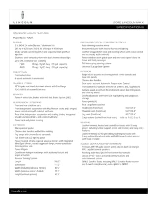 2010 L INCOL N MK X

                                                                                                                SPECIFICATIONS

 STANDARD LUXURY FEATURES

 Rapid Spec 100A:

 ENGINE                                                                 INSTRUMENTATION | DRIVER CONTROLS
                               ®
  3.5L DOHC 24-valve Duratec aluminum V-6                                Auto-dimming rearview mirror
  265 hp @ 6250 rpm/250 lb.-ft. of torque @ 4500 rpm                     Instrument cluster with electro-fluorescent lighting
  Intake variable cam timing (iVCT) and sequential multi-port fuel       Leather-wrapped shift knob and steering wheel (with cruise control
  injection                                                              and secondary audio controls)
  Stainless steel exhaust system with dual chrome exhaust tips           Power windows with global open and one-touch-open/-close for
  2010 EPA-estimated fuel economy                                        driver and front passenger
        FWD          18 mpg city/25 hwy. (19-gal. capacity)              Tilt/telescoping steering column
        AWD          17 mpg city/23 hwy. (20-gal. capacity)              Universal Garage Door Opener

 DRIVETRAIN                                                             INTERIOR

  Front-wheel drive                                                      Bright-nickel accents on steering wheel, center console and
                                                                         door-trim panels
  6-speed automatic transmission
                                                                         Chrome door handles
 WHEELS | TIRES                                                          Dual-zone Electronic Automatic Temperature Control
  18" 8-spoke machined-aluminum wheels with Euroflange                   Front center floor console with shifter, armrest and 2 cupholders
  P245/60R18 all-season BSW tires                                        Genuine wood accents on the instrument panel, door-trim panels
                                                                         and steering wheel
 BRAKES
                                                                         Overhead console with front-seat map lighting and sunglasses
  Power 4-wheel disc brakes with Anti-lock Brake System (ABS)            storage
 SUSPENSION | STEERING                                                   Power points (4)
  Front and rear stabilizer bars                                         Rear cargo hooks and net
  Front independent suspension with MacPherson struts and L-shaped       Head room (front/rear)                            40.0"/39.3"
  lower control arms with isolated subframe                              Shoulder room (front/rear)                        58.9"/58.8"
  Rear 4-link independent suspension with trailing blades, integrated    Leg room (front/rear)                             40.7"/39.6"
  knuckle and lateral links, and isolated subframe                       Cargo volume (behind front/rear seats) 68.6 cu. ft./32.3 cu. ft.
  Power rack-and-pinion steering
                                                                        SEATING
 EXTERIOR                                                                Leather-trimmed, heated and cooled front seats with 10-way
  Black-painted spoiler                                                  power, including lumbar support, driver-side memory and easy-entry
  Chrome door handles and beltline molding                               features
  Fog lamps with chrome bezel surrounds                                  Leather-trimmed, 60/40 split-folding, reclining rear seats with
                                                                         2-way outboard head restraints and fold-forward center armrest
  Full-width rear LED lighting panel                                     with head restraint
  Power, heated, chrome-capped sideview mirrors with integrated
  Blind Spot Mirrors, security approach lamps, memory and auto-         AUDIO | COMMUNICATION SYSTEMS
  dimming driver side                                                    Premium AM/FM audio system with 6-disc in-dash CD changer,
  Power liftgate                                                         MP3 capability and 6 speakers
  Quad-beam halogen headlamps with autolamp feature and                  Auxiliary audio input jack in front center floor console
  wiper activation                                                       Lincoln SYNC® voice-activated communications and
  Reverse Sensing System                                                 entertainment system
  Length                                     186.5"                      SIRIUS Satellite Radio, including SIRIUS Satellite Radio receiver
  Wheelbase                                  111.2"                      and 6-month complimentary subscription to SIRIUS
  Width (including sideview mirrors)          87.5"
  Width (sideview mirrors folded)             79.1"
  Height (without options)                    67.3"




lincoln.com
 