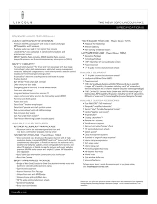 T he ne w 2010 L incoL n mk z

                                                                                                                                                  SpecificaTionS


STandard Luxury feaTureS (cont.)

audio | communicaTion SySTemS                                                           TechnoLogy package – rapid Spec 101a
 Premium AM/FM audio system with 6-disc in-dash CD changer,                                • Adaptive HID headlamps
 MP3 capability, and 9 speakers                                                            • Ambient Lighting
 Auxiliary audio input jack in front center floor console                                  • Rain-sensing windshield wipers
 Lincoln SYNC ® voice-activated, in-vehicle communications and
                                                                                        uLTimaTe package – rapid Spec 103a
 entertainment system
                                                                                           • Navigation Package
 SIRIUS® Satellite Radio, including SIRIUS Satellite Radio receiver,
 low-profile antenna, and 6-month complimentary subscription to SIRIUS                     • Technology Package
                                                                                           • THX® II Certified 5.1 Surround Audio System
SafeTy | SecuriTy                                                                          • Power moonroof
 Personal Safety System TM for driver and front passenger with dual-stage                  • 17" 9-spoke chrome-clad aluminum wheels
 front airbags,1 safety belt pretensioners, safety belt energy-management
 retractors, safety belt usage sensors, crash severity sensor, restraint control
                                                                                   avaiLabLe equipmenT
 module and Front-Passenger Sensing System
                                                                                           • 17" 9-spoke chrome-clad aluminum wheels 2
 AdvanceTrac ® electronic stability control with Brake-Actuated
 Traction Control                                                                          • Intelligent All-Wheel Drive (AWD)

 Belt-Minder ® front safety belt reminder                                                  • Power moonroof

 Child-safety rear door locks                                                              • THX II Certified Audio System with AM/FM stereo/6-disc in-dash CD
                                                                                             changer, MP3 capability, 14 speakers (including two 6" x 9" subwoofers),
 Emergency glow-in-the-dark, in-trunk release handle
                                                                                             600 watts of power and 12-channel amplifier (requires Technology Package)
 Front-seat side airbags1                                                                  • THX II Certified 5.1 Surround Audio System with AM/FM stereo/single-CD/
 Integrated keyhead transmitter remotes (2)                                                  DVD/Jukebox, MP3 capability, 14 speakers (including two 6" x 9" subwoofers),
 Lower anchors and tether anchors for child-safety seats (LATCH)                             600 watts of power and 12-channel amplifier (requires Navigation Package)
 Perimeter anti-theft system
                                                                                   avaiLabLe cuSTom acceSSorieS
 Power door locks
                                                                                           • Dual INViSiON TM DVD Headrests 3
 SecuriCode TM keyless-entry keypad
                                                                                           • Blaupunkt ® amplifier/subwoofer 3
 SecuriLock® passive anti-theft ignition system
                                                                                           • Garmin ® nüvi® Portable Navigation System 3
 Side-curtain airbags1 with roll-fold technology
                                                                                           • Katzkin ® Leather seat covers 3
 Side-intrusion door beams
                                                                                           • Wiper Shaker 3
 SOS Post-Crash Alert System TM
                                                                                           • Skyway SmartAlertTM 3
 Tire Pressure Monitoring System (excludes spare)
                                                                                           • Remote start systems
avaiLabLe Luxury packageS                                                                  • Vehicle security system
 inTerior aLuminum Trim package                                                            • Ashcup/coin holder/Smoker’s Pack
  • Aluminum trim on the instrument panel and front and                                    • 18" polished-aluminum wheels
     rear doors; with leather-wrapped steering wheel                                       • Splash guards 3
 navigaTion package – rapid Spec 102a                                                      • Cargo management systems
  • Voice-activated, hard drive-based Navigation System with 8" high-                      • Standard or large soft cargo organizer 4
    resolution display; integrated SIRIUS Travel LinkTM feature (with 6-month              • Interior cargo area protector
    complimentary subscription to Travel Link service) for real-time traffic,              • Soft-sided cooler
    weather and fuel price updates; driver-configurable home screen; and                   • Interior cargo net
    about 10 gigabytes of digital storage for pictures and music; includes
    premium AM/FM audio system with single-CD player, MP3 capability                       • Premium carpeted floor mats
    and 9 speakers                                                                         • All-weather floor mats
  • BLIS® (Blind Spot Information System) with Cross Traffic Alert                         • Wheel locks
  • Rear View Camera                                                                       • Side window deflectors
 SporT appearance package                                                                  • Moonroof deflector
  • Bridge of Weir Dark Charcoal or Steel Grey leather-trimmed seats with
                                                                                           To learn more about Lincoln Accessories and to buy them online,
    Cashmere-colored tuxedo seam and piping                                                visit lincolnaccessories.com.
  • Sport-tuned suspension
  • Interior Aluminum Trim Package
  • Unique floor mats with MKZ badge
  • Unique chrome grille with black bars
  • 18" 10-spoke polished-aluminum wheels
                                                                                   1
                                                                                       Always wear your safety belt and secure children in the rear seat. 2 Not available with Sport Appearance
  • Darkened headlamps                                                                 Package. Requires Technology Package or Navigation Package. 3 Lincoln Licensed Accessories. 4 Late
  • Body-color door handles                                                            availability.



lincoln.com
 