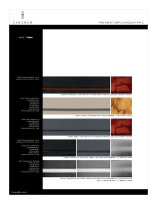 T he ne w 2010 L incoL n mk z




      mkz | TRIM




    Dark Charcoal Leather trim is
  available with all exterior colors




                                        dark charcoaL LeaTher wiTh dark ruST piping | waLnuT SwirL wood

        Light Camel Leather trim
                is available with:
                     sangria red
                     smokestone
                    tuxedo black
                    sterling Grey
                   Atlantis Green
         White platinum tri-Coat

                                                     LighT cameL LeaTher wiTh agaTe piping | oLive aSh wood

          steel Grey Leather trim
                 is available with:
                     tuxedo black
                     sterling Grey
                     brilliant silver
          White platinum tri-Coat



                                              STeeL grey LeaTher wiTh STerLing piping | waLnuT SwirL wood

    Dark Charcoal Leather trim is
  available with all exterior colors

          steel Grey Leather trim
                 is available with:
                     tuxedo black
                     sterling Grey
                     brilliant silver
          White platinum tri-Coat
                                           dark charcoaL or STeeL grey LeaTher wiTh piping | aLuminum Trim

      sport Appearance package
                 is offered with:
                     sangria red
                    tuxedo black
                    sterling Grey
                   brilliant silver
         White platinum tri-Coat


                                        dark charcoaL or STeeL grey LeaTher wiTh caShmere-coLored piping
                                                                        and Tuxedo Seam | aLuminum Trim




lincoln.com
 