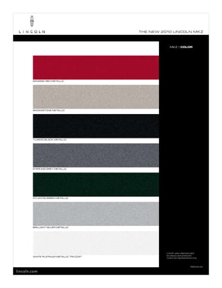 T he ne w 2010 L incoL n mk z



                                                            mkz | COLOR




        Sangria red meTaLLic




        SmokeSTone meTaLLic




        Tuxedo bLack meTaLLic




        STerLing grey meTaLLic




        aTLanTiS green meTaLLic




        briLLianT SiLver meTaLLic




                                                         Lincoln uses clearcoat paint
        whiTe pLaTinum meTaLLic Tri-coaT 1               for beauty and protection.
                                                         Colors are representative only.


                                                                                1
                                                                                    Additional cost.

lincoln.com
 