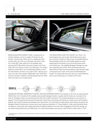 T he ne w 2010 L incoL n mk z




 brInG bLInD spots DoWn to sIze. It extends from a                                                                  thIs reAr vIeW Is one step AheAD. the “thunk” of a
 vehicle’s sideview mirrors to roughly 10' beyond its rear                                                          bicycle against your rear bumper. not the best way to start
 bumper. the blind spot. When you’re in congested or fast-                                                          your morning. to help put a stop to that, the standard reverse
 moving traffic, you wish you could better see what’s there.                                                        sensing system alerts you (with audible signals) to certain
 on Lincoln mkz, radar waves from the available class-                                                              objects behind the vehicle, so you can avoid contact when
 exclusive bLIs® (blind spot Information system) with Cross                                                         you’re backing up. the available navigation package can raise
 traffic Alert can help you monitor your blind spots. the system                                                    your awareness even further. shift into reverse and a tiny,
 flashes an amber light in the corresponding sideview mirror if                                                     state-of-the-art rear view Camera delivers a big, full-color image
 the radar detects a vehicle on your right or left – alerting you to                                                to the generous 8" screen of the voice-activated navigation
 stay in your lane until it passes. Additionally, Cross traffic Alert                                               system. on-screen sight lines even give you a handy reference
 sounds a warning if it detects a vehicle approaching from either                                                   point as you’re backing up. It’s always worth a look.
 side as you back out of a parking spot.




 120,000 GAs stAtIons. 4500 movIe theAters. one very InFormeD DrIver. you’re always on the move. so class-exclusive1
 sIrIus travel Link,tm included with the available voice-activated navigation system, supplies vital information you may need on the
 road. on the large 8" screen, you’ll access real-time traffic with incident information.2 If an accident lies ahead, you can see how to
 bypass it. Find the lowest-priced fuel and be routed there. Check local movie listings and showtimes. Access current and forecasted
 weather. even check the scores and schedules of pro sports teams. this information-rich data stream only enhances the easy-to-use
 navigation system that plots your course as soon as you state your destination. In “route Guidance” mode, upcoming street names
 are called out. A bird’s-eye view includes landmarks for additional reference. And with nearly 10 gigabytes of hard drive storage, you
 can retrieve stored photos and up to 2400 songs. this multifunctional system even lets you watch DvDs on-screen when in “park.”


 1
     Luxury Midsize Sedan class. 2 Real-time traffic monitoring available in select markets. Some features are unavailable while driving. Service not available in Alaska or Hawaii. Subscription required after complimentary
     6 months expire.



lincoln.com
 