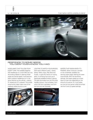 T he ne w 2010 L incoL n mk z




 reSpondS To Some needS
  you didn’T even know you had.

 heADLAmps thAt FoLLoW your                 LIGhtInG to mAtCh your mooDs.                 WIpers thAt knoW When It’s
 every turn. the available Adaptive         With seven different colors – Green,          rAInInG. When moisture is sensed
 hID headlamps on Lincoln mkz are truly     White, yellow, Aqua, red, blue and            on the windshield, available rain-
 illuminating. based on steering wheel      purple – to give the interior an inviting     sensing wipers begin clearing the water
 angle and vehicle speed, motorized low-    glow, it’s amazing how soon you’ll            automatically. With five sensitivity
 beam projector headlamps turn in the       appreciate available Ambient Lighting.        settings, the wipers speed up or slow
 same direction as the vehicle – rotating   the light illuminates from the front door     down on their own depending on the
 5° inboard and 15° outboard. this simple   handles (shown), front sill plates, from      amount of moisture. or, if you prefer,
 swivel action helps make more of the       within the front cupholders, and from         you can exit rain-sense mode and simply
 roadway visible around a curve.            the front and rear footwells.                 use the hI and Lo speed settings.




lincoln.com
 