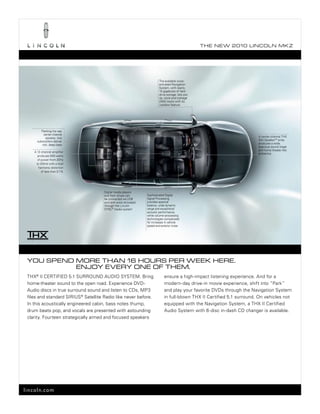 T he ne w 2010 L incoL n mk z




                                                                         the available voice-
                                                                         activated navigation
                                                                         system, with nearly
                                                                         10 gigabytes of hard
                                                                         drive storage, lets you
                                                                         rip, store and manage
                                                                         2400 tracks with its
                                                                         Jukebox feature




         Flanking the rear
           center-channel
             speaker, two                                                                                                A center-channel thx
      subwoofers deliver                                                                                                 slot speakertm array
          rich, deep bass                                                                                                produces a wide,
                                                                                                                         spacious sound stage
                                                                                                                         and home theater-like
    A 12-channel amplifier
                                                                                                                         ambience
       produces 600 watts
       of power from 20hz
      to 20khz with a total
        harmonic distortion
          of less than 0.1%




                                      Digital media players
                                      and flash drives can       sophisticated Digital
                                      be connected via usb       signal processing
                                      port and voice-activated   provides spectral
                                      through the Lincoln        balance, wide dynamic
                                      synC ® media system        range and exceptional
                                                                 acoustic performance,
                                                                 while volume-processing
                                                                 technologies compensate
                                                                 for increases in vehicle
                                                                 speed and exterior noise




 you Spend more Than 16 hourS per week here.
           enjoy every one of Them.
 thx® II CertIFIeD 5.1 surrounD AuDIo system. bring                          ensure a high-impact listening experience. And for a
 home-theater sound to the open road. experience DvD-                        modern-day drive-in movie experience, shift into “park”
 Audio discs in true surround sound and listen to CDs, mp3                   and play your favorite DvDs through the navigation system
 files and standard sIrIus® satellite radio like never before.               in full-blown thx II Certified 5.1 surround. on vehicles not
 In this acoustically engineered cabin, bass notes thump,                    equipped with the navigation system, a thx II Certified
 drum beats pop, and vocals are presented with astounding                    Audio system with 6-disc in-dash CD changer is available.
 clarity. Fourteen strategically aimed and focused speakers




lincoln.com
 