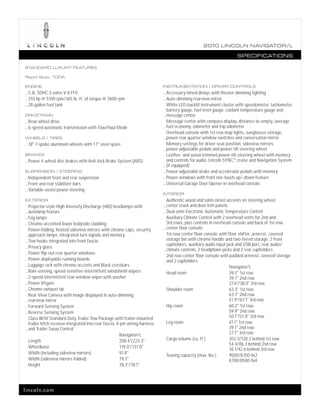 2010 L INCOL N N AV IGATOR/L

                                                                                                                    SPECIFICATIONS

STANDARD LUXURY FEATURES

Rapid Spec 100A

ENGINE                                                                       INSTRUMENTATION | DRIVER CONTROLS
_ 5.4L SOHC 3-valve V-8 FFV                                                  _ Accessory-timed delays with theater-dimming lighting
_ 310 hp @ 5100 rpm/365 lb.-ft. of torque @ 3600 rpm                         _ Auto-dimming rearview mirror
_ 28-gallon fuel tank                                                          White LED-backlit instrument cluster with speedometer, tachometer,
                                                                               battery gauge, fuel level gauge, coolant temperature gauge and
DRIVETRAIN                                                                   _ message center
_ Rear-wheel drive                                                             Message center with compass display, distance-to-empty, average
_ 6-speed automatic transmission with Tow/Haul Mode                          _ fuel economy, odometer and trip odometer
                                                                               Overhead console with 1st-row map lights, sunglasses storage,
WHEELS | TIRES                                                               _ power rear quarter window switches and conversation mirror
_ 18" 7-spoke aluminum wheels with 17" steel spare                             Memory settings for driver-seat position, sideview mirrors,
                                                                             _ power-adjustable pedals and power-tilt steering wheel
BRAKES                                                                         Leather- and wood-trimmed power-tilt steering wheel with memory
_ Power 4-wheel disc brakes with Anti-lock Brake System (ABS)                  and controls for audio, Lincoln SYNC,® cruise and Navigation System
                                                                             _ (if equipped)
SUSPENSION | STEERING                                                        _ Power-adjustable brake and accelerator pedals with memory
_ Independent front and rear suspension                                      _ Power windows with front one-touch-up/-down feature
_ Front and rear stabilizer bars                                             _ Universal Garage Door Opener in overhead console
_ Variable-assist power steering
                                                                             INTERIOR
EXTERIOR                                                                       Authentic wood and satin-nickel accents on steering wheel,
  Projector-style High-Intensity Discharge (HID) headlamps with              _ center stack and door-trim panels
_ autolamp feature                                                           _ Dual-zone Electronic Automatic Temperature Control
_ Fog lamps                                                                    Auxiliary Climate Control with 2 overhead vents for 2nd and
_ Chrome-accented lower bodyside cladding                                      3rd rows, plus controls in overhead console and back of 1st-row
                                                                             _ center floor console
  Power-folding, heated sideview mirrors with chrome caps, security
_ approach lamps, integrated turn signals and memory                           1st-row center floor console with floor shifter, armrest, covered
_ Tow hooks integrated into front fascia                                       storage bin with chrome handle and two-tiered storage, 2 front
_ Privacy glass                                                                cupholders, auxiliary audio input jack and USB port, rear audio/
                                                                             _ climate controls, 2 headphone jacks and 2 rear cupholders
_ Power flip-out rear quarter windows
                                                                               2nd-row center floor console with padded armrest, covered storage
_ Power-deployable running boards                                            _ and 2 cupholders
_ Luggage rack with chrome accents and Black crossbars
                                                                                                                   Navigator/L
_ Rain-sensing, speed-sensitive intermittent windshield wipers
                                                                               Head room                           39.5" 1st row
_ 2-speed intermittent rear-window wiper with washer                                                               39.7" 2nd row
_ Power liftgate                                                                                                   37.6"/38.0" 3rd row
_ Chrome exhaust tip                                                           Shoulder room                       63.3" 1st row
  Rear View Camera with image displayed in auto-dimming                                                            63.7" 2nd row
_ rearview mirror                                                                                                  51.9"/67.1" 3rd row
_ Forward Sensing System                                                       Hip room                            60.2" 1st row
_ Reverse Sensing System                                                                                           59.9" 2nd row
  Class III/IV Standard-Duty Trailer Tow Package with frame-mounted                                                50.1"/51.8" 3rd row
  trailer hitch receiver integrated into rear fascia, 4-pin wiring harness     Leg room                            41.1" 1st row
_ and Trailer Sway Control                                                                                         39.1" 2nd row
                                                       Navigator/L                                                 37.7" 3rd row
  Length                                               208.4"/223.3"           Cargo volume (cu. ft.)              103.3/128.2 behind 1st row
                                                                                                                   54.4/86.3 behind 2nd row
  Wheelbase                                            119.0"/131.0"                                               18.1/42.6 behind 3rd row
  Width (including sideview mirrors)                   91.8"                   Towing capacity (max. lbs.)         9000/8700 4x2
  Width (sideview mirrors folded)                      79.7"                                                       8700/8500 4x4
  Height                                               78.3"/78.1"




lincoln.com
 