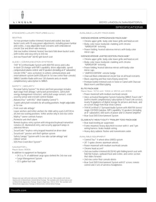 2010 L INCOL N N AV IGATOR/L

                                                                                                                                             SPECIFICATIONS

STANDARD LUXURY FEATURES (cont.)                                                                     AVAILABLE LUXURY PACKAGES

SEATING                                                                                               MONOCHROME APPEARANCE PACKAGE 2
  1st-row premium leather-trimmed, heated and cooled, low-back                                         • Chrome upper grille; body-color lower grille and hood accent
  bucket seats with 10-way power adjustments, including power lumbar                                   • Body-color lower bodyside cladding with chrome
  and recline, 2-way adjustable head restraints with embroidered                                         “NAVIGATOR” lettering
_ Lincoln Star and driver-side memory                                                                  • Power-folding, heated sideview mirrors with body-color
  2nd-row leather-trimmed, heated, low-back fold-down bucket seats                                       mirror caps
_ with recline and easy entry to 3rd row
_ 3rd-row PowerFold® 60/40 split bench seat                                                           MONOCHROME LIMITED EDITION PACKAGE 3
                                                                                                       • Chrome upper grille; body-color lower grille and hood accent
AUDIO | COMMUNICATION SYSTEMS                                                                          • Body-color lower bodyside cladding with chrome
  THX® II Certified Audio System with AM/FM stereo and 6-disc                                            “NAVIGATOR” lettering
  in-dash CD changer with MP3 capability; driver-adjustable, speed-                                    • Power-folding, heated sideview mirrors with body-color
_ compensated volume control; and 14 speakers (including an 8" subwoofer)                                mirror caps
  Lincoln SYNC® voice-activated, in-vehicle communications and                                         • “LIMITED EDITION” exterior badge
_ entertainment system (with USB port in 1st-row center floor console)                                 • Charcoal Black embroidered Lincoln Star on all head restraints
  SIRIUS Satellite Radio with over 130 channels and a 6-month                                          • Black carpeting and floor mats/Ebony wood trim
_ complimentary subscription to SIRIUS                                                                 • Premium leather-trimmed seats in Stone or Camel with Charcoal
                                                                                                         Black inserts and Black piping
SAFETY | SECURITY
  Personal Safety SystemTM for driver and front passenger includes                                    ELITE PACKAGE
  dual-stage front airbags,1 safety belt pretensioners, safety belt                                   Rapid Spec 101A with 100A or 201A with 200A
  energy-management retractors, safety belt usage sensors, crash                                       • Power moonroof with medium overhead console
_ severity sensor and restraint control module                                                         • Voice-activated Navigation System featuring SIRIUS Travel LinkTM
_ AdvanceTrac® with RSC® (Roll Stability ControlTM )                                                     (with 6-month complimentary subscription to Travel Link service),
  3-point safety belt restraints for all seating positions; height-adjustable                            nearly 10 gigabytes of digital storage for pictures and music, and
_ in 1st row                                                                                             on-screen image from Rear View Camera
_ Front-seat side airbags1                                                                             • THX II Certified 5.1 Surround Audio System with AM/FM stereo/

  Lower anchors and tether anchors for child-safety seats (LATCH) in                                     single-CD/DVD/Jukebox, MP3 capability, 14 speakers (including
_ all 2nd-row seating positions; tether anchor only in 3rd-row center                                    an 8" subwoofer), 600 watts of power and 12-channel amplifier
                                                                                                       • Rear-Seat DVD Entertainment System
_ MyKeyTM owner controls feature
_ Perimeter anti-theft alarm                                                                          CLASS III/IV HEAVY-DUTY TRAILER TOW PACKAGE
  Remote keyless-entry system with integrated keyhead transmitter                                      • Rear load-leveling air suspension
  remotes (2), illuminated entry, and security approach lamps in                                       • Frame-mounted, heavy-duty hitch receiver with 4- and 7-pin
_ sideview mirrors                                                                                         wiring harness; brake module wiring
_ SecuriCode TM keyless-entry keypad mounted on driver door                                            • Heavy-duty radiator, flasher and transmission cooler
_ SecuriLock® passive anti-theft ignition system
  Safety Canopy® System with 3-row side-curtain airbags1 and                                         AVAILABLE EQUIPMENT
_ rollover sensor                                                                                      • Control Trac ® 4-wheel-drive (4WD) system
_ SOS Post-Crash Alert System TM                                                                       • 20" 7-spoke chrome-aluminum wheels
                                                                                                       • Power moonroof with medium overhead console
NAVIGATOR L
                                                                                                       • Chrome hood accent 4
Rapid Spec 200A
                                                                                                       • 2nd-row leather-trimmed 40/20/40 split-folding bench seat with
In addition to equipment on Navigator:
                                                                                                         fold-flat feature, outboard heat and recline, and center section
    • 24.5 cu. ft. of additional cargo space behind the 3rd-row seat
                                                                                                         that slides forward
    • Cargo Management System
                                                                                                       • 2nd-row center floor console delete
    • 33.5-gallon fuel tank
                                                                                                       • Rear-Seat DVD Entertainment System with 8" screen, remote
                                                                                                         control and 2 sets of wireless headphones




1
    Always wear your safety belt and secure children in the rear seat. 2 Not available with chrome
    hood accent or Monochrome Limited Edition Package. 3 Not available with chrome hood accent
    or Monochrome Appearance Package. Requires Rapid Spec 101A or 201A. 4 Not available with
    Monochrome Appearance Package or Monochrome Limited Edition Package.



lincoln.com
 