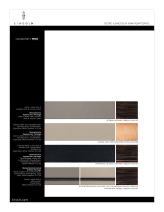 2010 L INCOL N N AV IGATOR/L




   NAVIGATOR | TRIM




               Stone Leather trim is
    available with all exterior colors

                      Monochrome
             Appearance Package
       Stone Leather trim is offered
             with all exterior colors
                                                                STONE LEATHER | EBONY WOOD

Camel Leather trim is available with:
    Dark Blue Pearl, Tuxedo Black,
Royal Red, White Platinum Tri-Coat

                    Monochrome
            Appearance Package
Camel Leather trim is offered with:
    Dark Blue Pearl, Tuxedo Black,
Royal Red, White Platinum Tri-Coat
                                                        CAMEL LEATHER | FIGURED MAPLE WOOD

      Charcoal Black Leather trim is
        available with: Tuxedo Black,
                        Sterling Grey,
Ingot Silver, White Platinum Tri-Coat

                      Monochrome
              Appearance Package
         Charcoal Black Leather trim
      is offered with: Tuxedo Black,
          Sterling Grey, Ingot Silver,
            White Platinum Tri-Coat                   CHARCOAL BLACK LEATHER | EBONY WOOD

             Monochrome Limited
                   Edition Package
 Stone Leather trim is offered with:
  Tuxedo Black, Sterling Grey, Ingot
     Silver, White Platinum Tri-Coat

             Camel Leather trim is
                       offered with:
                     Tuxedo Black,
            White Platinum Tri-Coat
                                         STONE OR CAMEL LEATHER WITH CHARCOAL BLACK INSERTS
                                                              AND BLACK PIPING | EBONY WOOD




lincoln.com
 