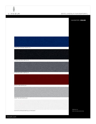 2010 L INCOL N N AV IGATOR/L



                                                       NAVIGATOR | COLOR




        DARK BLUE PEARL METALLIC




        TUXEDO BLACK METALLIC




        STERLING GREY METALLIC




        ROYAL RED METALLIC




        INGOT SILVER METALLIC




                                                        1
                                                        Additional cost.
        WHITE PLATINUM METALLIC TRI-COAT 1
                                                        Colors are representative only.




lincoln.com
 
