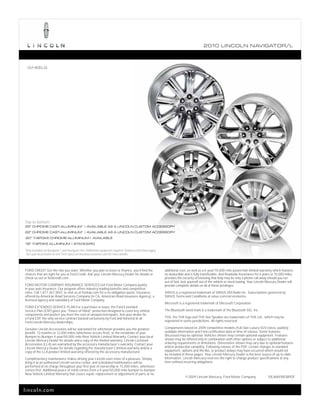 2010 L INCOL N N AV IGATOR/L



    WHEELS




Top to bottom:
22" CHROME CAST-ALUMINUM1 | AVAILABLE AS A LINCOLN CUSTOM ACCESSORY
22" CHROME CAST-ALUMINUM1 | AVAILABLE AS A LINCOLN CUSTOM ACCESSORY
20" 7-SPOKE CHROME-ALUMINUM | AVAILABLE
18" 7-SPOKE ALUMINUM | STANDARD
1
    Only available on Navigator L and Navigator 4x4. Additional equipment required. Vehicle restrictions apply.
    See your local dealer or visit Tech Specs on lincolnaccessories.com for more details.



FORD CREDIT Get the ride you want. Whether you plan to lease or finance, you’ll find the                          additional cost, as well as a 6-year/70,000-mile powertrain limited warranty which features
choices that are right for you at Ford Credit. Ask your Lincoln Mercury Dealer for details or                     no deductible and is fully transferable. And Roadside Assistance for 6 years or 70,000 miles
check us out at fordcredit.com.                                                                                   provides the security of knowing that help may be only a phone call away should you run
                                                                                                                  out of fuel, lock yourself out of the vehicle or need towing. Your Lincoln Mercury Dealer will
FORD MOTOR COMPANY INSURANCE SERVICES Get Ford Motor Company quality                                              provide complete details on all of these privileges.
in your auto insurance. Our program offers industry-leading benefits and competitive
rates. Call 1.877.367.3847, or visit us at fordvip.com for a no-obligation quote. Insurance                       SIRIUS is a registered trademark of SIRIUS XM Radio Inc. Subscriptions governed by
offered by American Road Services Company (in CA, American Road Insurance Agency), a                              SIRIUS Terms and Conditions at sirius.com/serviceterms.
licensed agency and subsidiary of Ford Motor Company.
                                                                                                                  Microsoft is a registered trademark of Microsoft Corporation.
FORD EXTENDED SERVICE PLAN For a purchase or lease, the Ford Extended
Service Plan (ESP) gives you “Peace-of-Mind” protection designed to cover key vehicle                             The Bluetooth word mark is a trademark of the Bluetooth SIG, Inc.
components and protect you from the cost of unexpected repairs. Ask your dealer for
a Ford ESP, the only service contract backed exclusively by Ford and honored at all                               THX, the THX logo and THX Slot Speaker are trademarks of THX Ltd., which may be
Ford Lincoln Mercury dealerships.                                                                                 registered in some jurisdictions. All rights reserved.

Genuine Lincoln Accessories will be warranted for whichever provides you the greatest                             Comparisons based on 2009 competitive models (Full-Size Luxury SUV class), publicly
benefit: 12 months or 12,000 miles (whichever occurs first), or the remainder of your                             available information and Ford certification data at time of release. Some features
Bumper-to-Bumper 4-year/50,000-mile New Vehicle Limited Warranty. Contact your local                              discussed may be optional. Vehicles shown may contain optional equipment. Features
Lincoln Mercury Dealer for details and a copy of the limited warranty. Lincoln Licensed                           shown may be offered only in combination with other options or subject to additional
Accessories (LLA) are warranted by the accessory manufacturer’s warranty. Contact your                            ordering requirements or limitations. Dimensions shown may vary due to optional features
Lincoln Mercury Dealer for details regarding the manufacturer’s limited warranty and/or a                         and/or production variability. Following release of the PDF, certain changes in standard
copy of the LLA product limited warranty offered by the accessory manufacturer.                                   equipment, options and the like, or product delays may have occurred which would not
                                                                                                                  be included in these pages. Your Lincoln Mercury Dealer is the best source of up-to-date
Complimentary maintenance makes driving your Lincoln even more of a pleasure. Simply                              information. Lincoln Mercury reserves the right to change product specifications at any
bring it to an authorized Lincoln service center, and scheduled maintenance will be                               time without incurring obligations.
performed at no charge throughout your first year of ownership or 15,000 miles, whichever
comes first. Additional peace of mind comes from a 4-year/50,000-mile bumper-to-bumper
New Vehicle Limited Warranty that covers repair, replacement or adjustment of parts at no
                                                                                                                                © 2009 Lincoln Mercury, Ford Motor Company                   10LNAVWEBPDF



lincoln.com
 