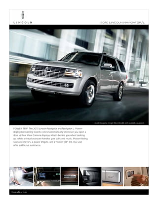 2010 L INCOL N N AV IGATOR/L




                                                                             Lincoln Navigator in Ingot Silver Metallic with available equipment.

 POWER TRIP. The 2010 Lincoln Navigator and Navigator L. Power-
 deployable running boards extend automatically whenever you open a
 door. A Rear View Camera displays what’s behind you when backing
 up, while a virtual assistant handles your calls and music. Power-folding
 sideview mirrors, a power liftgate, and a PowerFold® 3rd-row seat
 offer additional assistance.




lincoln.com
 
