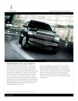 2010 L INCOL N N AV IGATOR/L




                                                                                                              Lincoln Navigator in Tuxedo Black Metallic with available equipment.


 PERFORMS WITH AUTHORITY.
 ACHIEVES 20 MPG ON THE HIGHWAY.1 Teamed with a                                                     At the pump, Navigator even allows for a choice of fuel.
 wide-ratio 6-speed automatic transmission that provides                                            Flex Fuel capability means Navigator can operate on E85
 precise shifts, the 2010 Lincoln Navigator’s authoritative                                         (85% ethanol/15% gasoline), gasoline, or any blend of the
 5.4L 3-valve V-8 FFV engine works with purposeful precision                                        two. As you drive, an advanced Powertrain Control Module
 to deliver 310 hp 2 and 365 lb.-ft. of torque. The fact that it                                    determines the ethanol/gas mixture and automatically
 achieves these numbers on regular unleaded (87 octane)                                             adjusts for optimum performance. So whatever your fuel
 fuel – not premium – is all the more impressive. Equally                                           of choice, Navigator’s tenacious V-8 empowers you to pass
 noteworthy is the engine’s deceleration fuel-shut-off tuning                                       without pause.
 that helps the up-to-8-passenger Navigator achieve 20 mpg
 highway. As you back off on the accelerator when coasting
 on the highway, the system automatically shuts off fuel,
 helping to improve fuel economy.




 1
     EPA-estimated 14 mpg city/20 hwy. (2WD). Based on 2009 fuel economy. 2 320 hp with E85 fuel.



lincoln.com
 