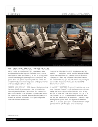 2010 L INCOL N N AV IGATOR/L




                                                                     Lincoln Navigator L leather-trimmed seats in Camel. Figured Maple wood trim.


 VIP SEATING. IN ALL THREE ROWS.
 FRONT-ROW ACCOMMODATIONS. Heated and cooled                     THIRD ROW. STILL FIRST CLASS. With best-in-class1 leg
 leather-trimmed driver and front-passenger seats provide        room of 37.7," Navigator’s 3rd row lets even adult passengers
 three levels of warm and cool luxury, as well as 10-way power   ride in style. Outlets for the Dual-zone Electronic Automatic
 controls for finding the perfect position. Settings for the     Temperature Control help keep them comfortable. Choose
 power driver seat, power-adjustable pedals and leather- and     the available Elite Package, and 2nd- and 3rd-row passengers
 wood-trimmed, power-tilt steering wheel can be programmed       can view the 8" screen of the included Rear-Seat DVD
 and recalled by two different drivers.                          Entertainment System.

 SECOND ROW MAKES IT 7 OR 8. Standard Navigator seating          A CAPACITY FOR CARGO. To access the spacious rear cargo
 for seven gives 2nd-row passengers dual reclining leather-      area, the power liftgate of Lincoln Navigator opens and closes
 trimmed, heated seats and a large center floor console. For     easily. Just press a button on the instrument panel, on your
 pass-through access to the 3rd row, a 2nd-row option without    key fob, or in the rear cargo area. To utilize 103.3 cu. ft. of
 the center console is available. An 8-passenger configuration   cargo space (128.2 cu. ft. in Navigator L), simply fold down
 features an available 2nd-row 40/20/40 split-folding bench      the 2nd- and 3rd-row seats. In Navigator L, a standard Cargo
 seat with heated outboard seats.                                Management System helps you organize the additional
                                                                 24.5 cu. ft. of cargo space you’ll have to fill. Use the simple
                                                                 panel divider to split the space for bi-level storage.




 1
     Full-Size Luxury SUV class.



lincoln.com
 