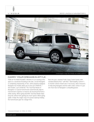 2010 L INCOL N N AV IGATOR/L




                                                                                  Lincoln Navigator in Ingot Silver Metallic with available equipment.


 CARRY YOUR DREAMS IN STYLE.
 TOW UP TO 9000 POUNDS. Whether it’s an evening at the               New this year, standard Trailer Sway Control works with
 opera or a weekend of boating at the lake, Lincoln Navigator        standard AdvanceTrac ® with RSC® (Roll Stability ControlTM )
 is completely empowering. In fact, when properly equipped,          to monitor vehicle motion and, if necessary, takes measures
 Navigator 4x2 models allow you to tow up to 9000 lbs.;1             to help bring Navigator and the trailer under control. It’s just
 4x4 models, up to 8700 lbs.1 The Tow/Haul Mode in                   one more facet of Navigator’s compelling power.
 Navigator’s 6-speed transmission automatically adjusts
 transmission response to improve all-around performance
 while towing. When going downhill, Tow/Haul Mode helps
 keep the vehicle from gaining too much speed. When going
 uphill, it helps the engine stay in its power band by holding
 the transmission gear for a longer time.




 1
 Towing capacity for Navigator L: 4x2 – 8700 lbs.; 4x4 – 8500 lbs.



lincoln.com
 